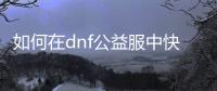 如何在dnf公益服中快速升级钓鱼技巧