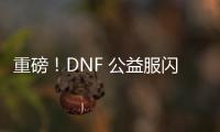 重磅！DNF 公益服闪亮登场，福利多多
