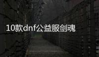 10款dnf公益服剑魂100级装备必备清单